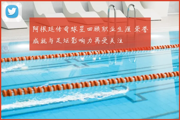 阿根廷传奇球星回顾职业生涯 荣誉成就与足坛影响力再受关注