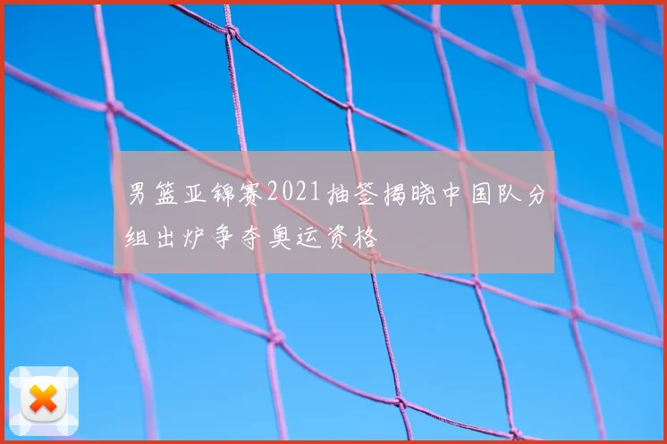 男篮亚锦赛2021抽签揭晓中国队分组出炉争夺奥运资格
