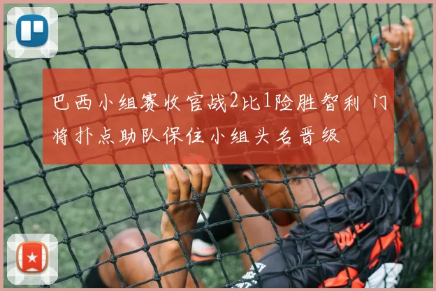 巴西小组赛收官战2比1险胜智利 门将扑点助队保住小组头名晋级
