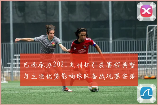 巴西承办2021美洲杯引发赛程调整与主场优势影响球队备战观赛安排