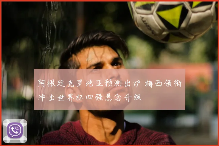 阿根廷克罗地亚预测出炉 梅西领衔冲击世界杯四强悬念升级